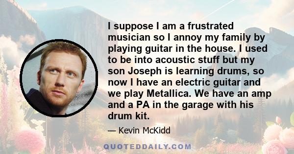 I suppose I am a frustrated musician so I annoy my family by playing guitar in the house. I used to be into acoustic stuff but my son Joseph is learning drums, so now I have an electric guitar and we play Metallica. We