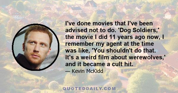 I've done movies that I've been advised not to do. 'Dog Soldiers,' the movie I did 11 years ago now, I remember my agent at the time was like, 'You shouldn't do that. It's a weird film about werewolves,' and it became a 