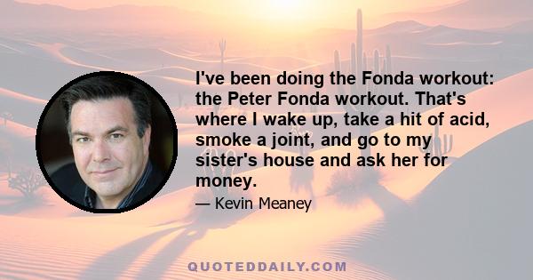 I've been doing the Fonda workout: the Peter Fonda workout. That's where I wake up, take a hit of acid, smoke a joint, and go to my sister's house and ask her for money.