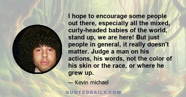 I hope to encourage some people out there, especially all the mixed, curly-headed babies of the world, stand up, we are here! But just people in general, it really doesn't matter. Judge a man on his actions, his words,