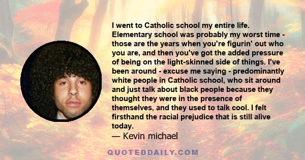 I went to Catholic school my entire life. Elementary school was probably my worst time - those are the years when you're figurin' out who you are, and then you've got the added pressure of being on the light-skinned