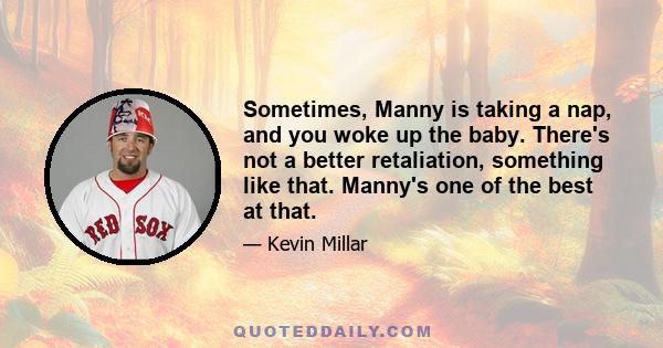 Sometimes, Manny is taking a nap, and you woke up the baby. There's not a better retaliation, something like that. Manny's one of the best at that.