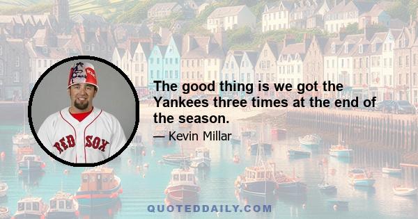 The good thing is we got the Yankees three times at the end of the season.