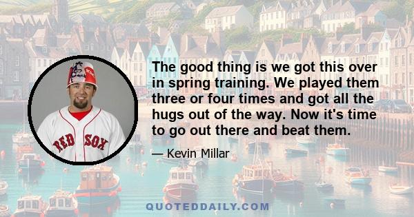 The good thing is we got this over in spring training. We played them three or four times and got all the hugs out of the way. Now it's time to go out there and beat them.