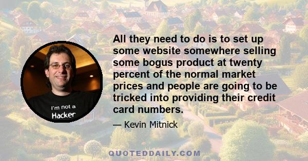 All they need to do is to set up some website somewhere selling some bogus product at twenty percent of the normal market prices and people are going to be tricked into providing their credit card numbers.