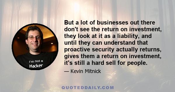 But a lot of businesses out there don't see the return on investment, they look at it as a liability, and until they can understand that proactive security actually returns, gives them a return on investment, it's still 