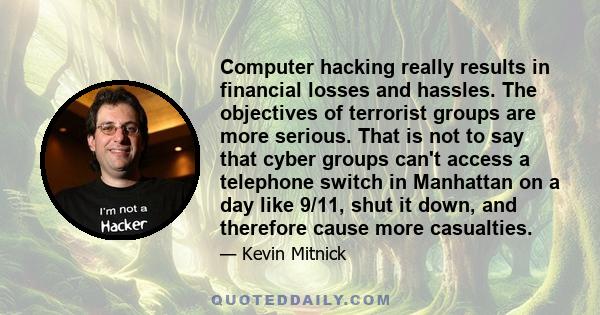 Computer hacking really results in financial losses and hassles. The objectives of terrorist groups are more serious. That is not to say that cyber groups can't access a telephone switch in Manhattan on a day like 9/11, 