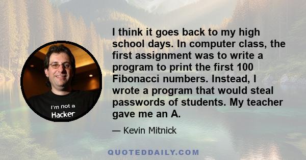 I think it goes back to my high school days. In computer class, the first assignment was to write a program to print the first 100 Fibonacci numbers. Instead, I wrote a program that would steal passwords of students. My 