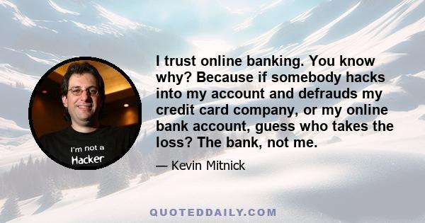 I trust online banking. You know why? Because if somebody hacks into my account and defrauds my credit card company, or my online bank account, guess who takes the loss? The bank, not me.