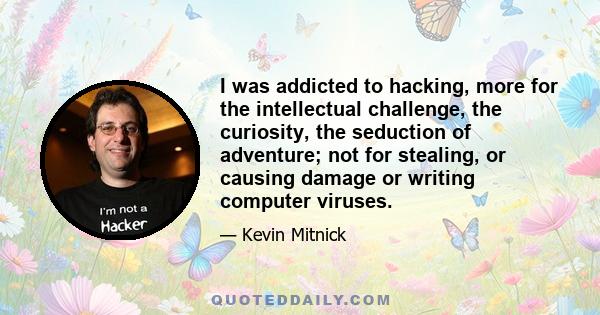 I was addicted to hacking, more for the intellectual challenge, the curiosity, the seduction of adventure; not for stealing, or causing damage or writing computer viruses.