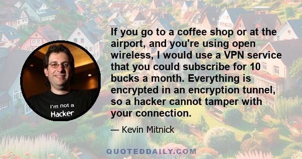 If you go to a coffee shop or at the airport, and you're using open wireless, I would use a VPN service that you could subscribe for 10 bucks a month. Everything is encrypted in an encryption tunnel, so a hacker cannot