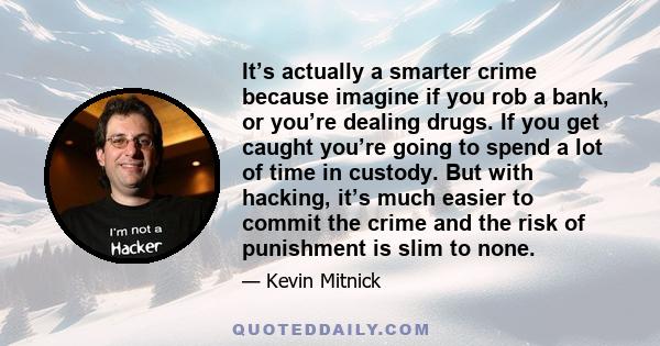 It’s actually a smarter crime because imagine if you rob a bank, or you’re dealing drugs. If you get caught you’re going to spend a lot of time in custody. But with hacking, it’s much easier to commit the crime and the