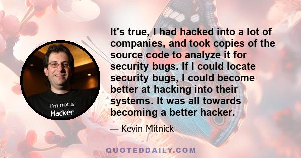 It's true, I had hacked into a lot of companies, and took copies of the source code to analyze it for security bugs. If I could locate security bugs, I could become better at hacking into their systems. It was all