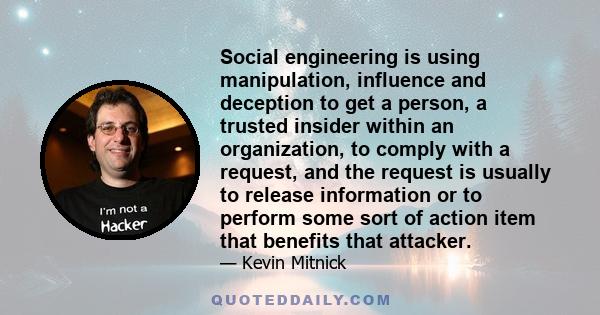 Social engineering is using manipulation, influence and deception to get a person, a trusted insider within an organization, to comply with a request, and the request is usually to release information or to perform some 