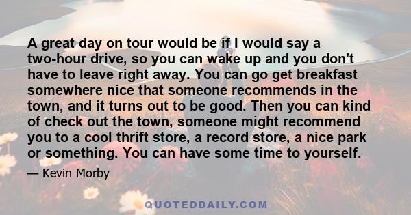 A great day on tour would be if I would say a two-hour drive, so you can wake up and you don't have to leave right away. You can go get breakfast somewhere nice that someone recommends in the town, and it turns out to