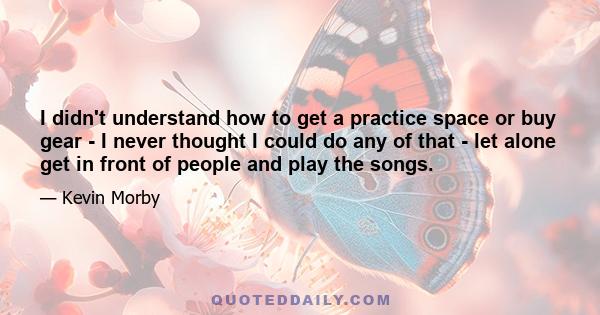 I didn't understand how to get a practice space or buy gear - I never thought I could do any of that - let alone get in front of people and play the songs.