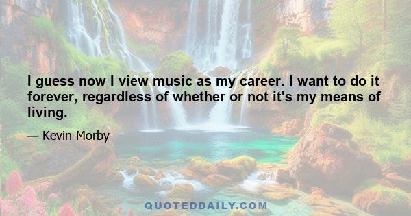 I guess now I view music as my career. I want to do it forever, regardless of whether or not it's my means of living.