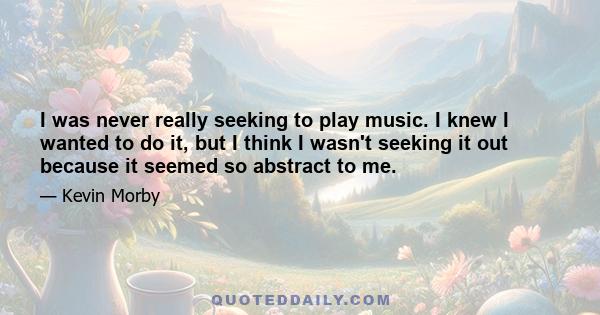 I was never really seeking to play music. I knew I wanted to do it, but I think I wasn't seeking it out because it seemed so abstract to me.