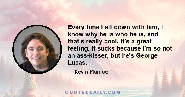 Every time I sit down with him, I know why he is who he is, and that's really cool. It's a great feeling. It sucks because I'm so not an ass-kisser, but he's George Lucas.