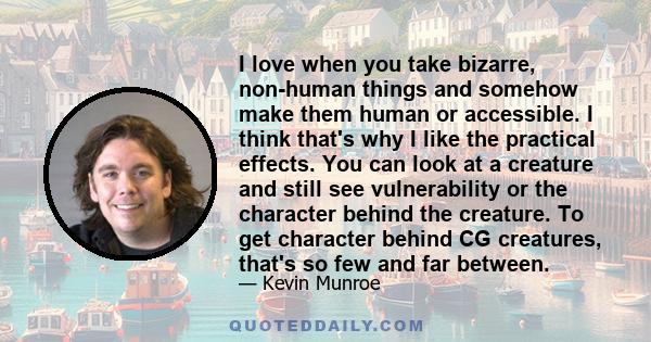 I love when you take bizarre, non-human things and somehow make them human or accessible. I think that's why I like the practical effects. You can look at a creature and still see vulnerability or the character behind