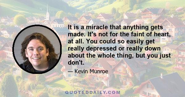 It is a miracle that anything gets made. It's not for the faint of heart, at all. You could so easily get really depressed or really down about the whole thing, but you just don't.