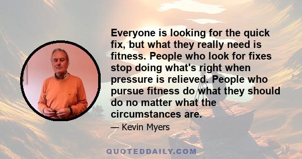 Everyone is looking for the quick fix, but what they really need is fitness. People who look for fixes stop doing what's right when pressure is relieved. People who pursue fitness do what they should do no matter what