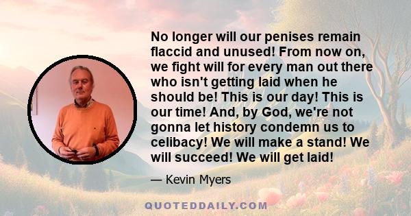 No longer will our penises remain flaccid and unused! From now on, we fight will for every man out there who isn't getting laid when he should be! This is our day! This is our time! And, by God, we're not gonna let