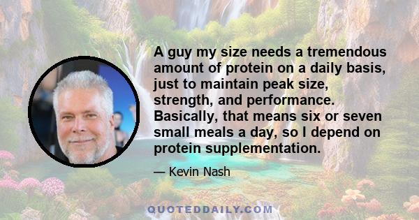 A guy my size needs a tremendous amount of protein on a daily basis, just to maintain peak size, strength, and performance. Basically, that means six or seven small meals a day, so I depend on protein supplementation.