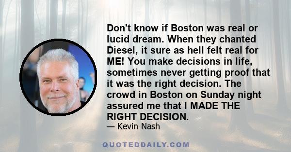 Don't know if Boston was real or lucid dream. When they chanted Diesel, it sure as hell felt real for ME! You make decisions in life, sometimes never getting proof that it was the right decision. The crowd in Boston on