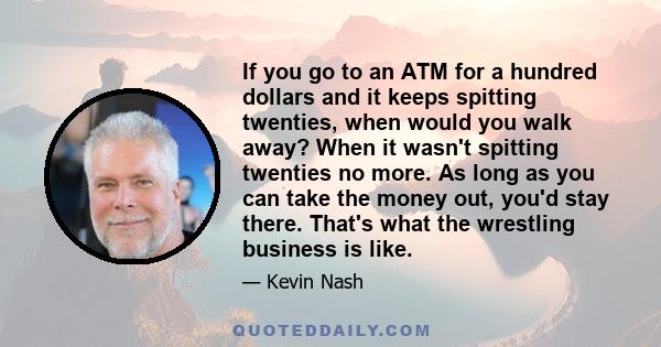 If you go to an ATM for a hundred dollars and it keeps spitting twenties, when would you walk away? When it wasn't spitting twenties no more. As long as you can take the money out, you'd stay there. That's what the