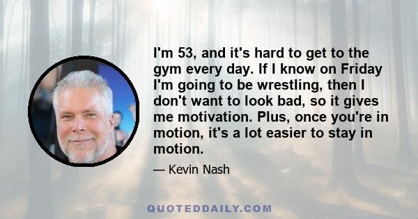 I'm 53, and it's hard to get to the gym every day. If I know on Friday I'm going to be wrestling, then I don't want to look bad, so it gives me motivation. Plus, once you're in motion, it's a lot easier to stay in