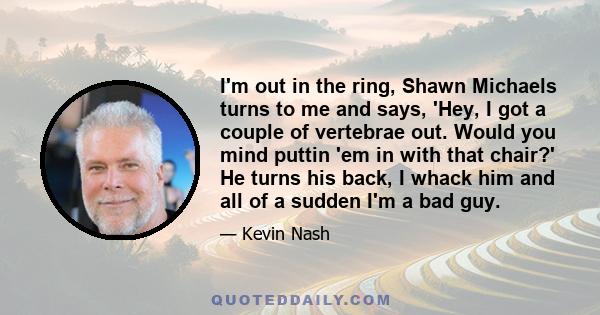 I'm out in the ring, Shawn Michaels turns to me and says, 'Hey, I got a couple of vertebrae out. Would you mind puttin 'em in with that chair?' He turns his back, I whack him and all of a sudden I'm a bad guy.