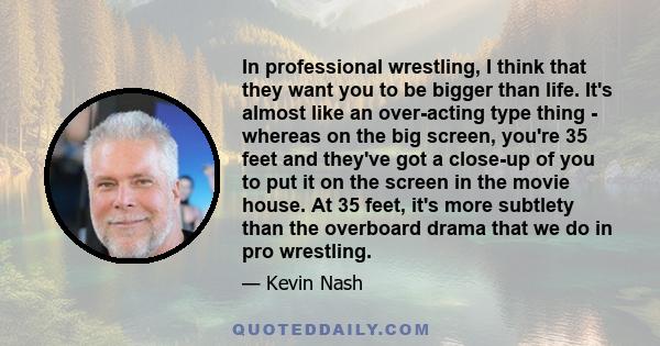 In professional wrestling, I think that they want you to be bigger than life. It's almost like an over-acting type thing - whereas on the big screen, you're 35 feet and they've got a close-up of you to put it on the