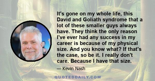 It's gone on my whole life, this David and Goliath syndrome that a lot of these smaller guys always have. They think the only reason I've ever had any success in my career is because of my physical size. And you know