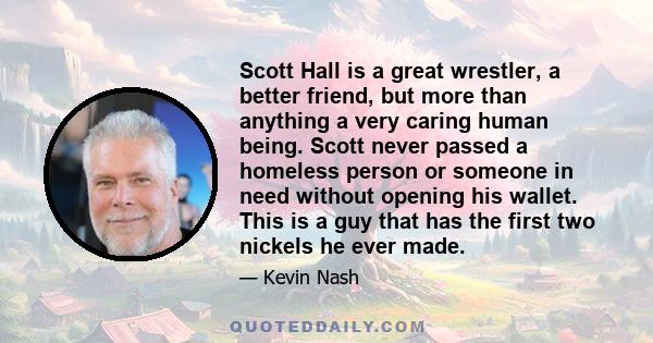 Scott Hall is a great wrestler, a better friend, but more than anything a very caring human being. Scott never passed a homeless person or someone in need without opening his wallet. This is a guy that has the first two 