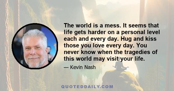 The world is a mess. It seems that life gets harder on a personal level each and every day. Hug and kiss those you love every day. You never know when the tragedies of this world may visit your life.