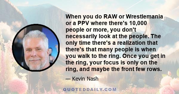 When you do RAW or Wrestlemania or a PPV where there's 10,000 people or more, you don't necessarily look at the people. The only time there's a realization that there's that many people is when you walk to the ring.