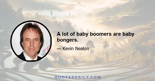 A lot of baby boomers are baby bongers.