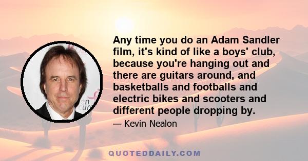 Any time you do an Adam Sandler film, it's kind of like a boys' club, because you're hanging out and there are guitars around, and basketballs and footballs and electric bikes and scooters and different people dropping