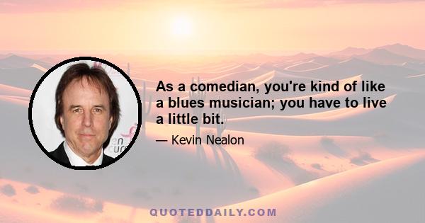 As a comedian, you're kind of like a blues musician; you have to live a little bit.