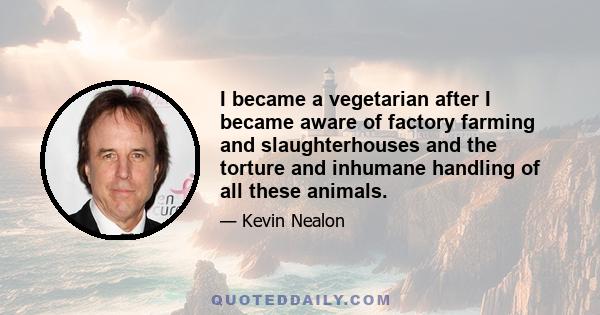 I became a vegetarian after I became aware of factory farming and slaughterhouses and the torture and inhumane handling of all these animals.