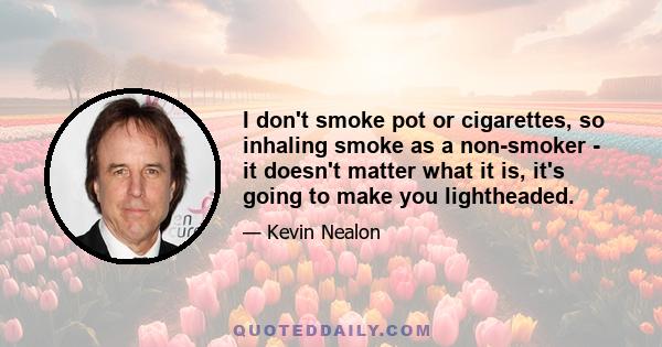 I don't smoke pot or cigarettes, so inhaling smoke as a non-smoker - it doesn't matter what it is, it's going to make you lightheaded.