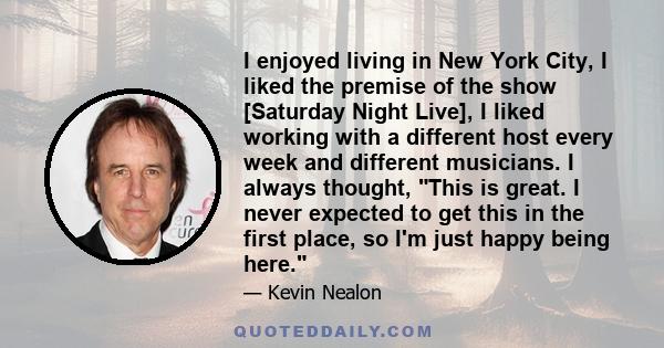 I enjoyed living in New York City, I liked the premise of the show [Saturday Night Live], I liked working with a different host every week and different musicians. I always thought, This is great. I never expected to