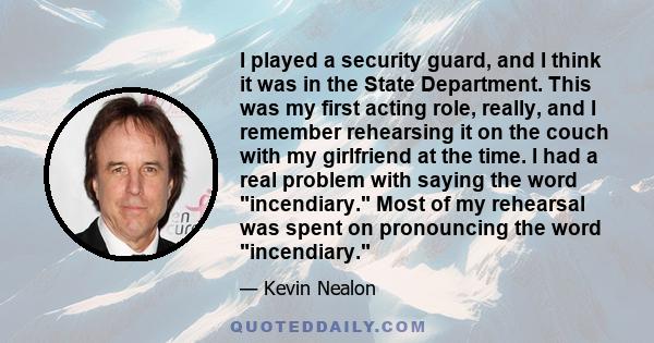 I played a security guard, and I think it was in the State Department. This was my first acting role, really, and I remember rehearsing it on the couch with my girlfriend at the time. I had a real problem with saying