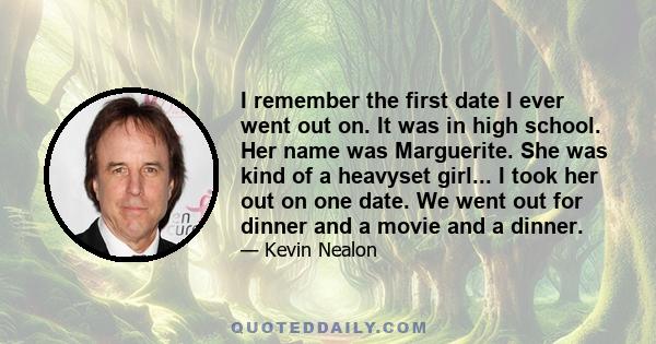 I remember the first date I ever went out on. It was in high school. Her name was Marguerite. She was kind of a heavyset girl... I took her out on one date. We went out for dinner and a movie and a dinner.