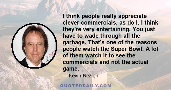 I think people really appreciate clever commercials, as do I. I think they're very entertaining. You just have to wade through all the garbage. That's one of the reasons people watch the Super Bowl. A lot of them watch