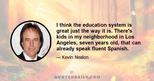 I think the education system is great just the way it is. There's kids in my neighborhood in Los Angeles, seven years old, that can already speak fluent Spanish.