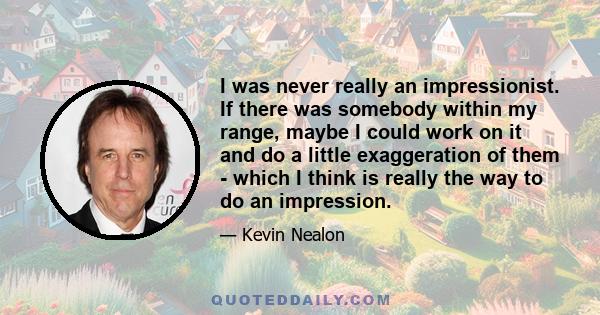 I was never really an impressionist. If there was somebody within my range, maybe I could work on it and do a little exaggeration of them - which I think is really the way to do an impression.