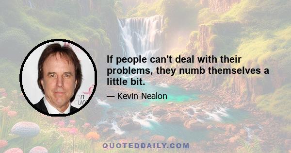 If people can't deal with their problems, they numb themselves a little bit.