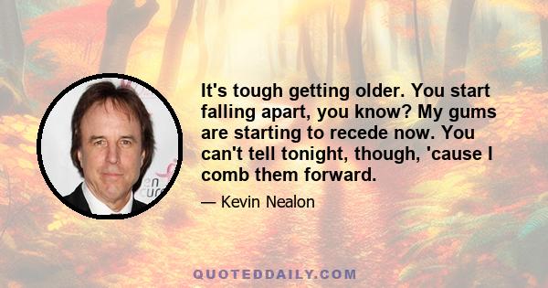 It's tough getting older. You start falling apart, you know? My gums are starting to recede now. You can't tell tonight, though, 'cause I comb them forward.